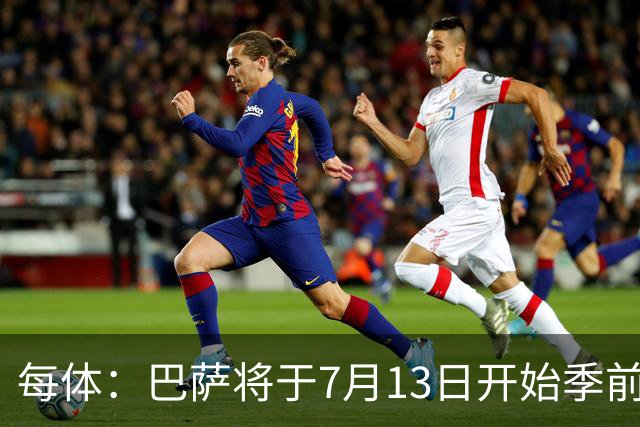每体：巴萨将于7月13日开始季前备战，多位小将已提前自主训练